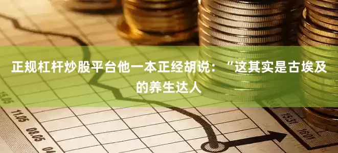 正规杠杆炒股平台他一本正经胡说：“这其实是古埃及的养生达人