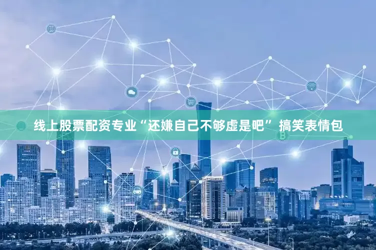 线上股票配资专业“还嫌自己不够虚是吧” 搞笑表情包