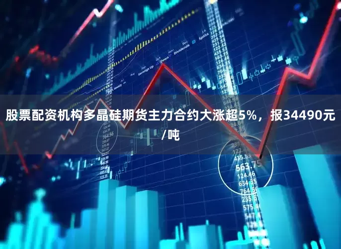 股票配资机构多晶硅期货主力合约大涨超5%，报34490元/吨