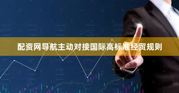 配资网导航主动对接国际高标准经贸规则