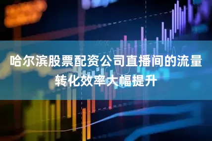 哈尔滨股票配资公司直播间的流量转化效率大幅提升