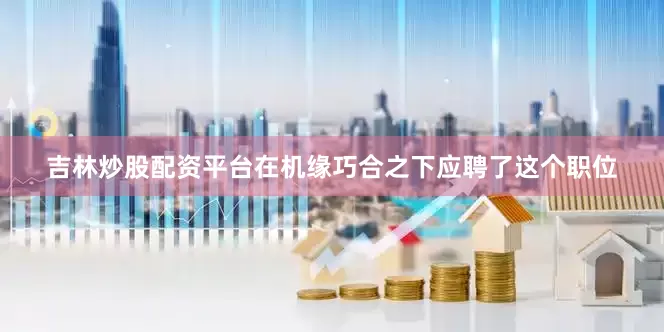 吉林炒股配资平台在机缘巧合之下应聘了这个职位