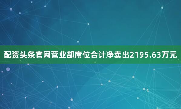 配资头条官网营业部席位合计净卖出2195.63万元