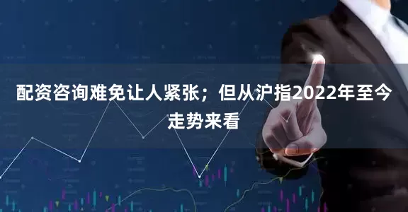 配资咨询难免让人紧张；但从沪指2022年至今走势来看
