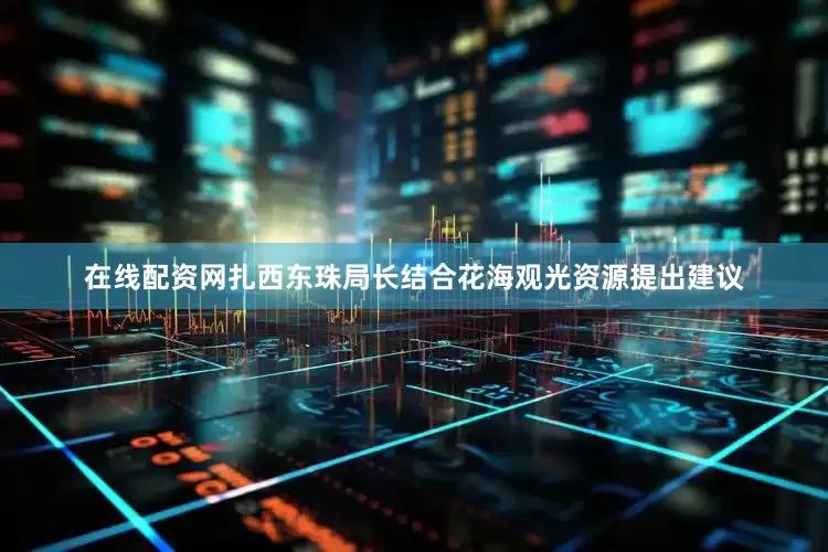 在线配资网扎西东珠局长结合花海观光资源提出建议