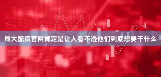 最大配资官网肯定是让人看不透他们到底想要干什么