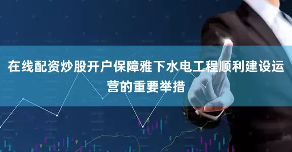 在线配资炒股开户保障雅下水电工程顺利建设运营的重要举措