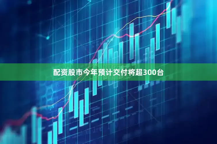 配资股市今年预计交付将超300台