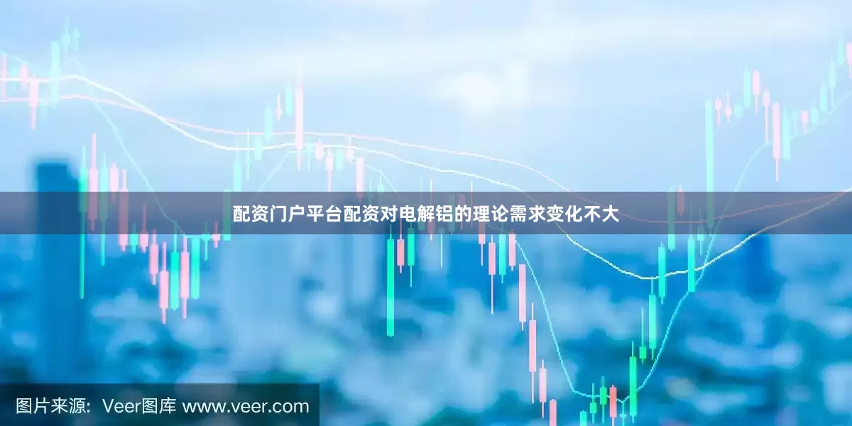 配资门户平台配资对电解铝的理论需求变化不大