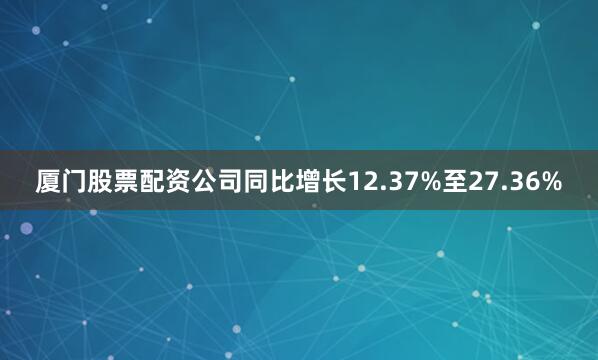 厦门股票配资公司同比增长12.37%至27.36%
