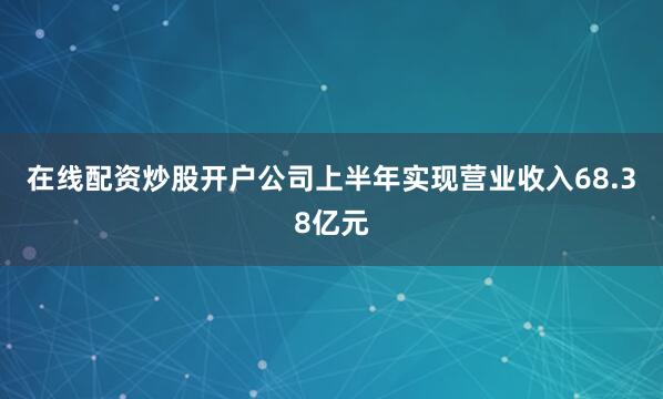 在线配资炒股开户公司上半年实现营业收入68.38亿元
