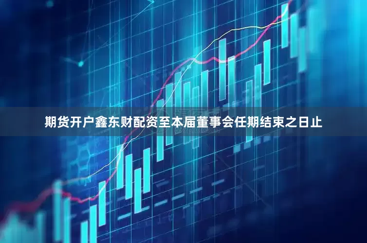期货开户鑫东财配资至本届董事会任期结束之日止