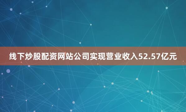 线下炒股配资网站公司实现营业收入52.57亿元