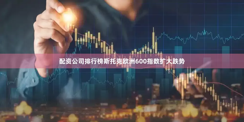 配资公司排行榜斯托克欧洲600指数扩大跌势
