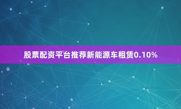 股票配资平台推荐新能源车租赁0.10%