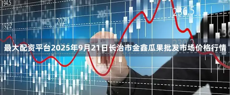 最大配资平台2025年9月21日长治市金鑫瓜果批发市场价格行情