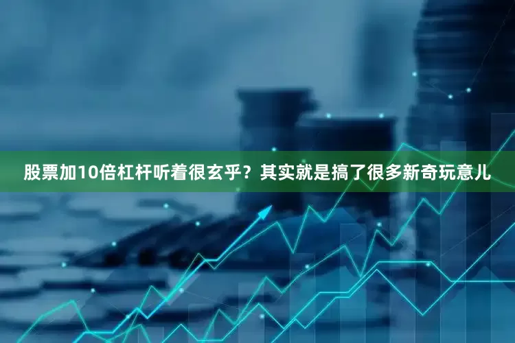 股票加10倍杠杆听着很玄乎？其实就是搞了很多新奇玩意儿