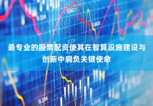 最专业的股票配资使其在智算设施建设与创新中肩负关键使命