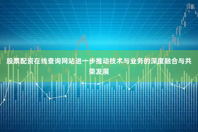 股票配资在线查询网站进一步推动技术与业务的深度融合与共荣发展